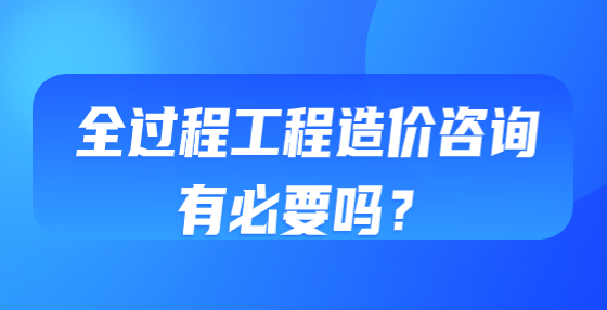 全過程工程造價(jià)咨詢有必要嗎？