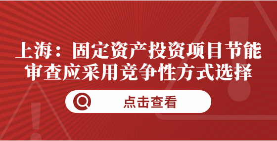 上海：固定資產(chǎn)投資項(xiàng)目節(jié)能審查應(yīng)采用競爭性方式選擇