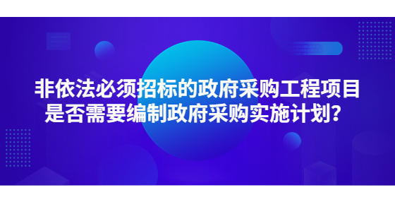 非依法必須招標的政府采購工程項目是否需要編制政府采購實施計劃？