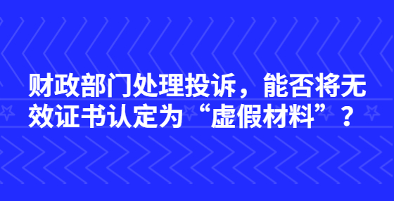 財政部門處理投訴，能否將無效證書認定為“虛假材料”？