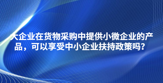 大企業(yè)在貨物采購中提供小微企業(yè)的產(chǎn)品，可以享受中小企業(yè)扶持政策嗎？