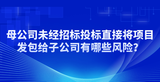 母公司未經(jīng)招標投標直接將項目發(fā)包給子公司有哪些風險？