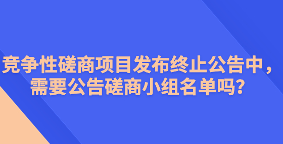 競爭性磋商項(xiàng)目發(fā)布終止公告中，需要公告磋商小組名單嗎？