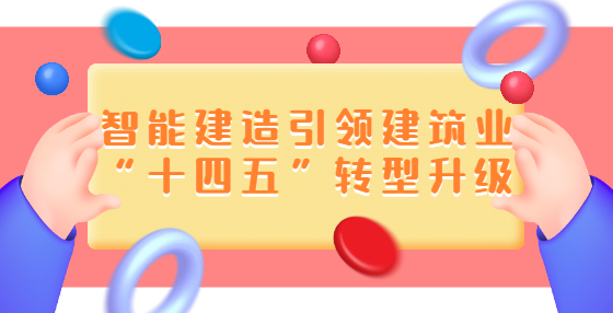 智能建造引領(lǐng)建筑業(yè)“十四五”轉(zhuǎn)型升級(jí)