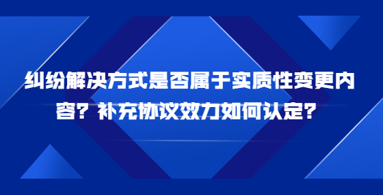 糾紛解決方式是否屬于實(shí)質(zhì)性變更內(nèi)容？補(bǔ)充協(xié)議效力如何認(rèn)定？