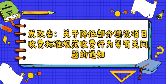 發(fā)改委：關(guān)于降低部分建設(shè)項目收費標準規(guī)范收費行為等有關(guān)問題的通知