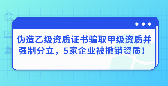 偽造乙級資質(zhì)證書騙取甲級資質(zhì)并強制分立，5家企業(yè)被撤銷資質(zhì)！