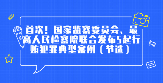 首次！國家監(jiān)察委員會、最高人民檢察院聯(lián)合發(fā)布5起行賄犯罪典型案例（節(jié)選）