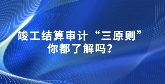 竣工結(jié)算審計(jì)“三原則”你都了解嗎？