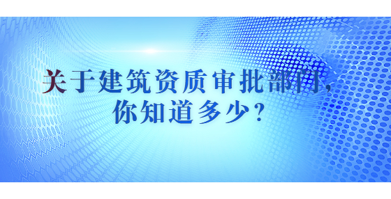 關于建筑資質審批部門，你知道多少？