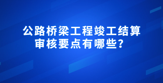 公路橋梁工程竣工結(jié)算審核要點有哪些？