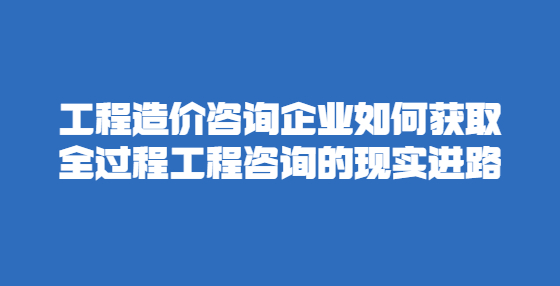 工程造價咨詢企業(yè)如何獲取全過程工程咨詢的現(xiàn)實進路