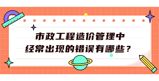 市政工程造價管理中經(jīng)常出現(xiàn)的錯誤有哪些？