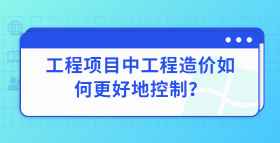 工程項(xiàng)目中工程造價(jià)如何更好地控制？