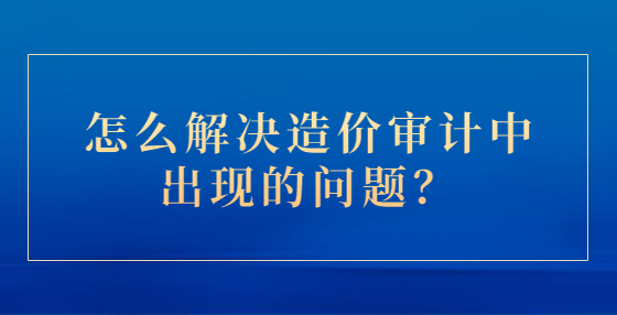 怎么解決造價審計中出現(xiàn)的問題？