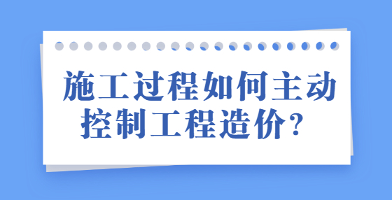 施工過程如何主動控制工程造價？