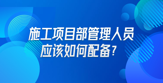 施工項目部管理人員應(yīng)該如何配備？