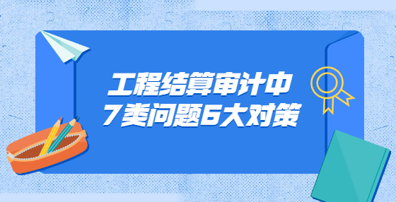 工程結(jié)算審計(jì)中7類問題6大對策