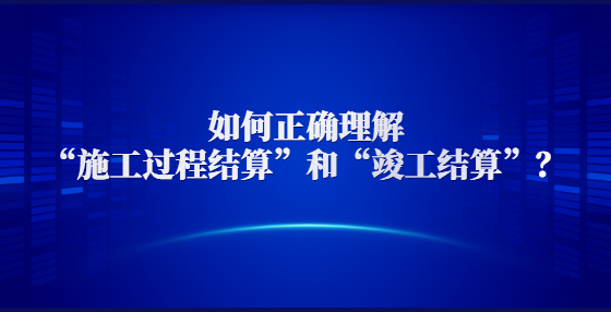 如何正確理解“施工過程結(jié)算”和“竣工結(jié)算”？