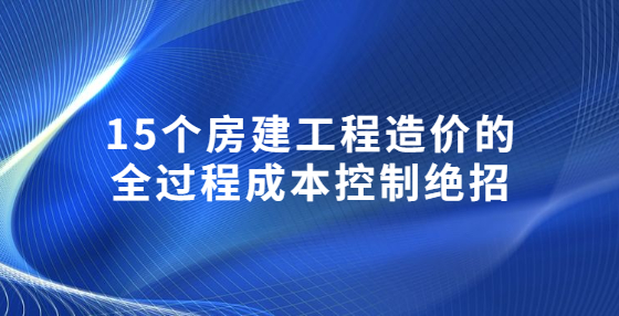 15個(gè)房建工程造價(jià)的全過程成本控制絕招