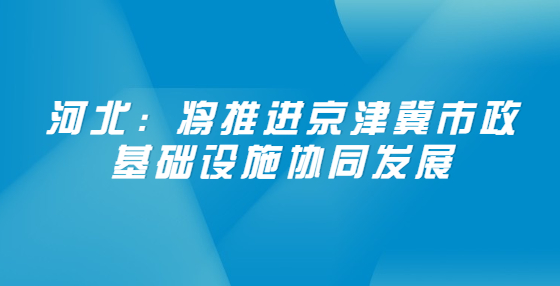 河北：將推進京津冀市政基礎設施協(xié)同發(fā)展