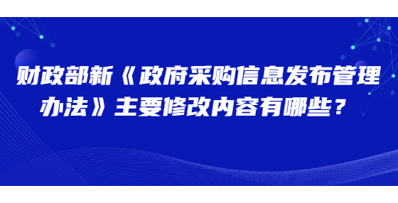 財(cái)政部新《政府采購信息發(fā)布管理辦法》主要修改內(nèi)容有哪些？