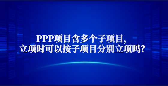  PPP項(xiàng)目含多個子項(xiàng)目，立項(xiàng)時可以按子項(xiàng)目分別立項(xiàng)嗎？