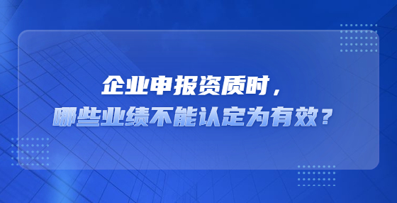 企業(yè)申報資質(zhì)時，哪些業(yè)績不能認定為有效？