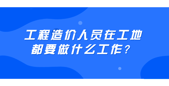 工程造價(jià)人員在工地都要做什么工作？