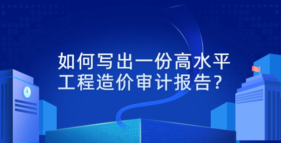 如何寫出一份高水平工程造價審計報告？