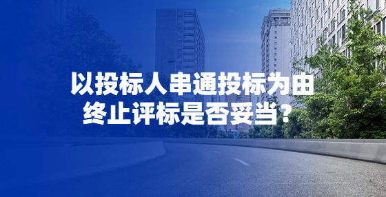 以投標(biāo)人串通投標(biāo)為由終止評(píng)標(biāo)是否妥當(dāng)？
