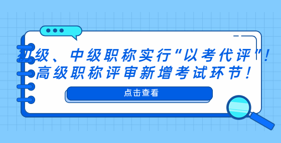 初級、中級職稱實行“以考代評”！高級職稱評審新增考試環(huán)節(jié)！