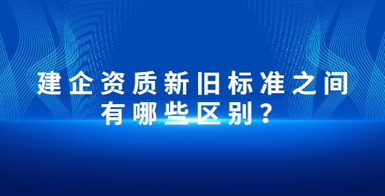 建企資質(zhì)新舊標(biāo)準(zhǔn)之間有哪些區(qū)別？