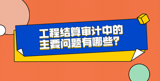 工程結(jié)算審計中的主要問題有哪些？