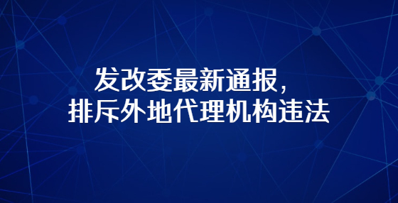 發(fā)改委最新通報，排斥外地代理機構(gòu)違法
