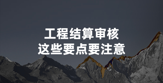 工程結(jié)算審核，這些要點要注意