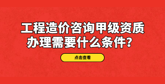 工程造價(jià)咨詢(xún)甲級(jí)資質(zhì)辦理需要什么條件？
