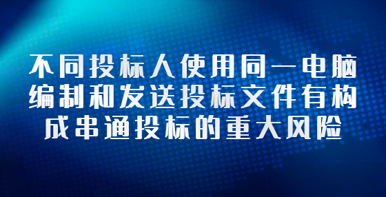 不同投標(biāo)人使用同一電腦編制和發(fā)送投標(biāo)文件有構(gòu)成串通投標(biāo)的重大風(fēng)險