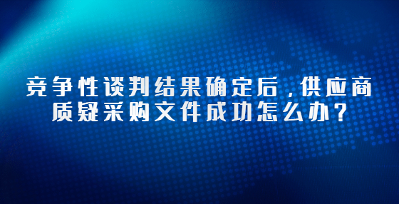 競(jìng)爭(zhēng)性談判結(jié)果確定后，供應(yīng)商質(zhì)疑采購文件成功怎么辦？