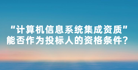 “計算機信息系統(tǒng)集成資質”能否作為投標人的資格條件？
