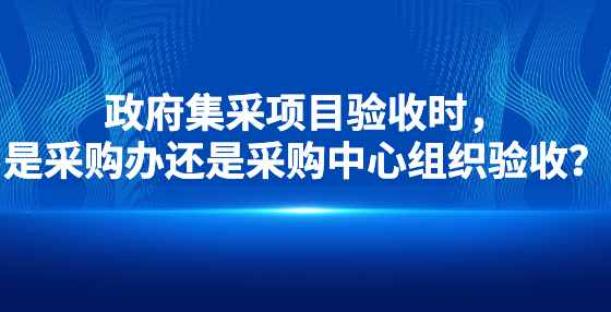 政府集采項目驗收時，是采購辦還是采購中心組織驗收？
