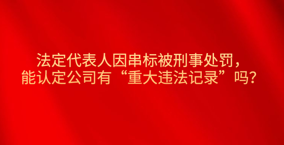 法定代表人因串標(biāo)被刑事處罰，能認定公司有“重大違法記錄”嗎？