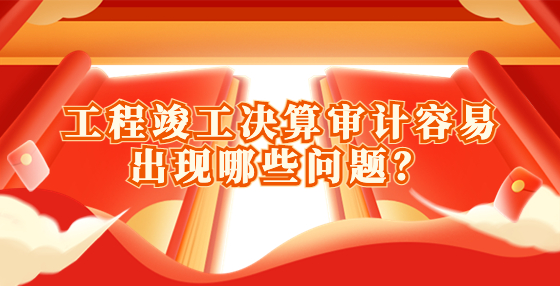 工程竣工決算審計容易出現(xiàn)哪些問題？