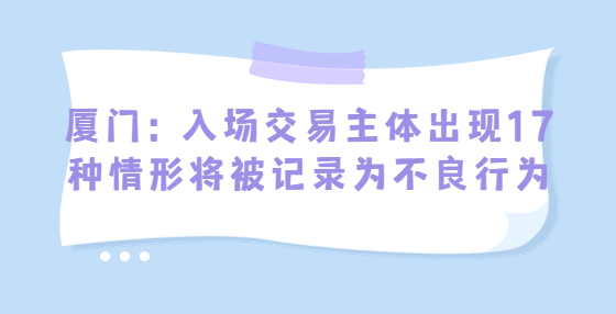廈門：入場(chǎng)交易主體出現(xiàn)17種情形將被記錄為不良行為