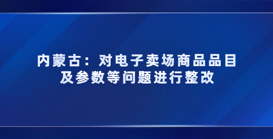 內(nèi)蒙古對(duì)電子賣場(chǎng)商品品目及參數(shù)等問題進(jìn)行整改，3月未完成商品將被下架