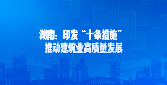 湖南：印發(fā)“十條措施” 推動(dòng)建筑業(yè)高質(zhì)量發(fā)展