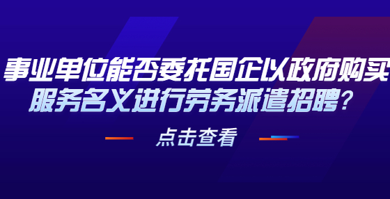 事業(yè)單位能否委托國企以政府購買服務(wù)名義進(jìn)行勞務(wù)派遣招聘？