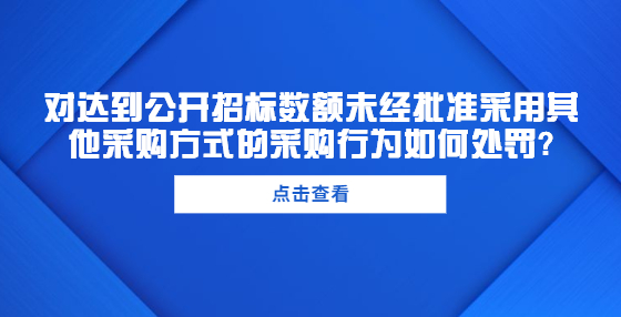 對達到公開招標數(shù)額未經(jīng)批準采用其他采購方式的采購行為如何處罰?
