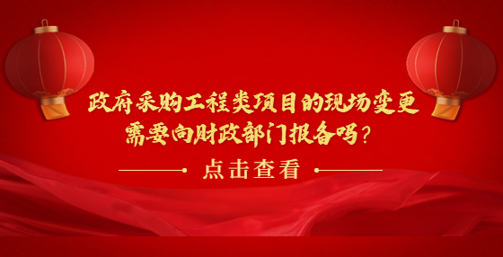 政府采購工程類項目的現(xiàn)場變更需要向財政部門報備嗎？