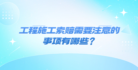 工程施工索賠需要注意的事項有哪些？